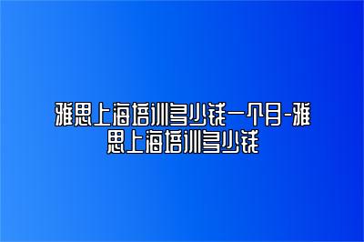 雅思上海培训多少钱一个月-雅思上海培训多少钱