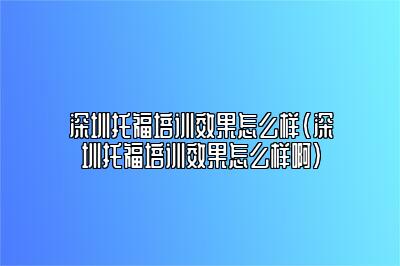 深圳托福培训效果怎么样(深圳托福培训效果怎么样啊)