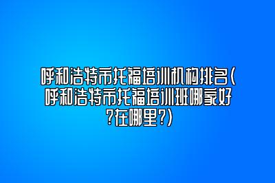 呼和浩特市托福培训机构排名(呼和浩特市托福培训班哪家好?在哪里?)