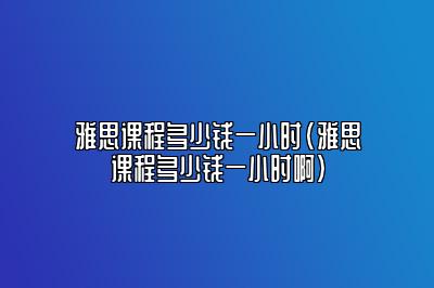 雅思课程多少钱一小时(雅思课程多少钱一小时啊)
