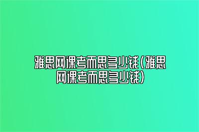 雅思网课考而思多少钱(雅思网课考而思多少钱)