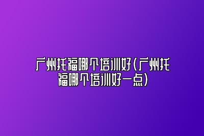 广州托福哪个培训好(广州托福哪个培训好一点)