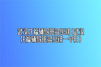 武汉托福辅导班多少钱(武汉托福辅导班多少钱一个月)