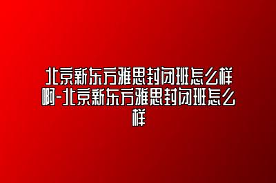 北京新东方雅思封闭班怎么样啊-北京新东方雅思封闭班怎么样