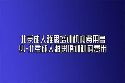 北京成人雅思培训机构费用多少-北京成人雅思培训机构费用