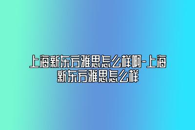 上海新东方雅思怎么样啊-上海新东方雅思怎么样