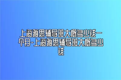 上海雅思辅导班大概多少钱一个月-上海雅思辅导班大概多少钱