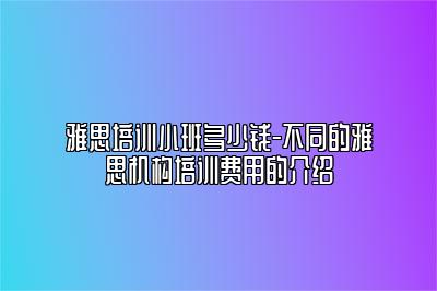 雅思培训小班多少钱-不同的雅思机构培训费用的介绍