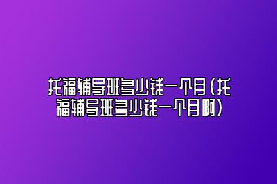 托福辅导班多少钱一个月(托福辅导班多少钱一个月啊)