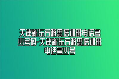 天津新东方雅思培训班电话多少号码-天津新东方雅思培训班电话多少号