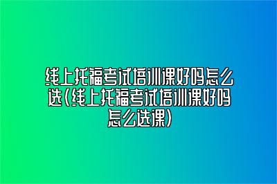 线上托福考试培训课好吗怎么选(线上托福考试培训课好吗怎么选课)