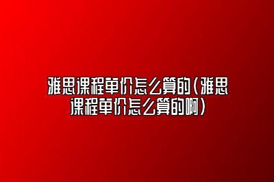 雅思课程单价怎么算的(雅思课程单价怎么算的啊)