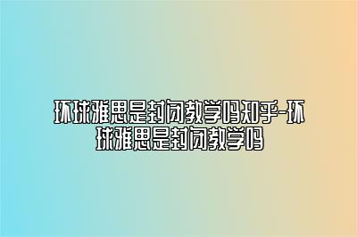 环球雅思是封闭教学吗知乎-环球雅思是封闭教学吗