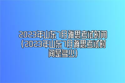 2023年山东7月雅思考试时间(2023年山东7月雅思考试时间是多少)