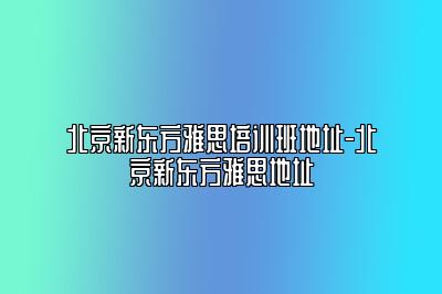 北京新东方雅思培训班地址-北京新东方雅思地址