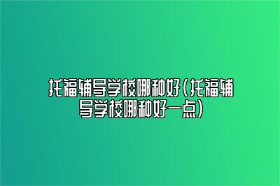 托福辅导学校哪种好(托福辅导学校哪种好一点)