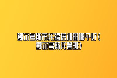 鄂尔多斯市托福培训班哪个好(鄂尔多斯托管班)