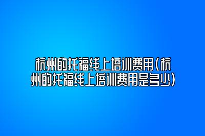 杭州的托福线上培训费用(杭州的托福线上培训费用是多少)