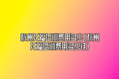 杭州托福培训费用多少(杭州托福培训费用多少钱)