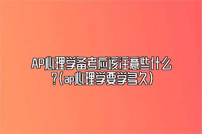 AP心理学备考应该注意些什么？(ap心理学要学多久)