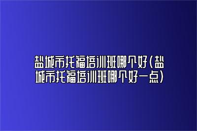 盐城市托福培训班哪个好(盐城市托福培训班哪个好一点)