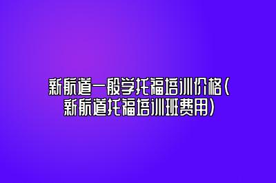 新航道一般学托福培训价格(新航道托福培训班费用)