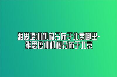 雅思培训机构分布于北京哪里-雅思培训机构分布于北京