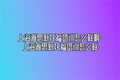 上海雅思新托福培训怎么样啊-上海雅思新托福培训怎么样