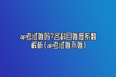 ap考试难吗？各科目难度系数解析(ap考试难不难)