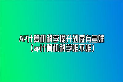 AP计算机科学提升到底有多难(ap计算机科学难不难)