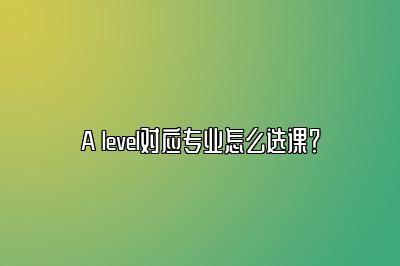 A level对应专业怎么选课？