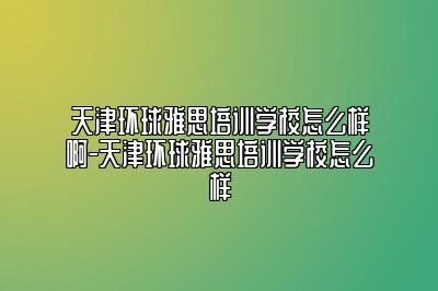 天津环球雅思培训学校怎么样啊-天津环球雅思培训学校怎么样