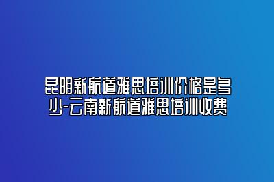 昆明新航道雅思培训价格是多少-云南新航道雅思培训收费