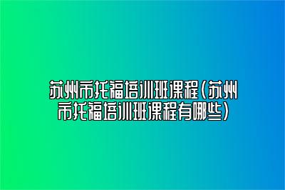 苏州市托福培训班课程(苏州市托福培训班课程有哪些)