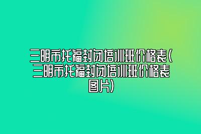 三明市托福封闭培训班价格表(三明市托福封闭培训班价格表图片)