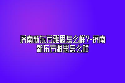 济南新东方雅思怎么样?-济南新东方雅思怎么样