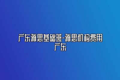 广东雅思基础班-雅思机构费用广东