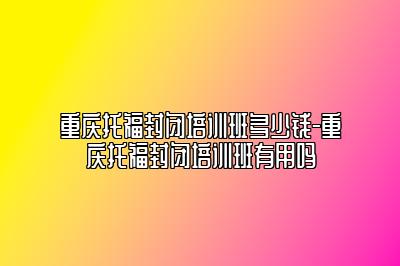 重庆托福封闭培训班多少钱-重庆托福封闭培训班有用吗