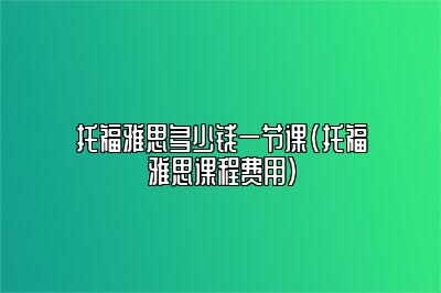 托福雅思多少钱一节课(托福雅思课程费用)