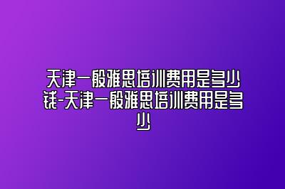 天津一般雅思培训费用是多少钱-天津一般雅思培训费用是多少