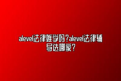 alevel法律难学吗？alevel法律辅导选哪家？