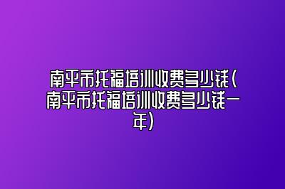 南平市托福培训收费多少钱(南平市托福培训收费多少钱一年)