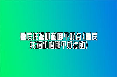 重庆托福机构哪个好点(重庆托福机构哪个好点的)