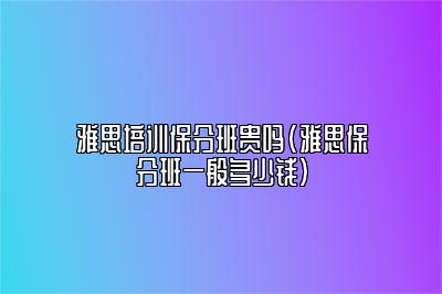 雅思培训保分班贵吗(雅思保分班一般多少钱)