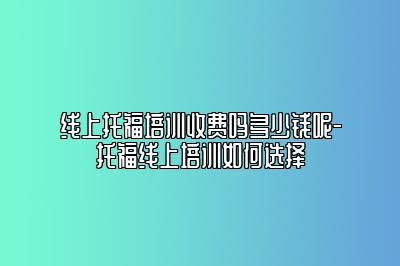 线上托福培训收费吗多少钱呢-托福线上培训如何选择