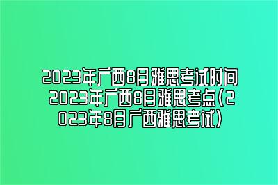 2023年广西8月雅思考试时间 2023年广西8月雅思考点(2023年8月广西雅思考试)