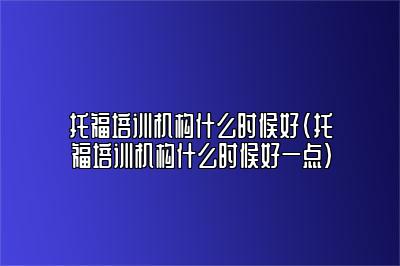 托福培训机构什么时候好(托福培训机构什么时候好一点)