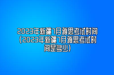 2023年新疆7月雅思考试时间(2023年新疆7月雅思考试时间是多少)