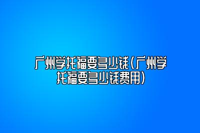 广州学托福要多少钱(广州学托福要多少钱费用)