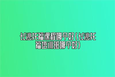 长沙托福课程哪个好(长沙托福培训班哪个好)